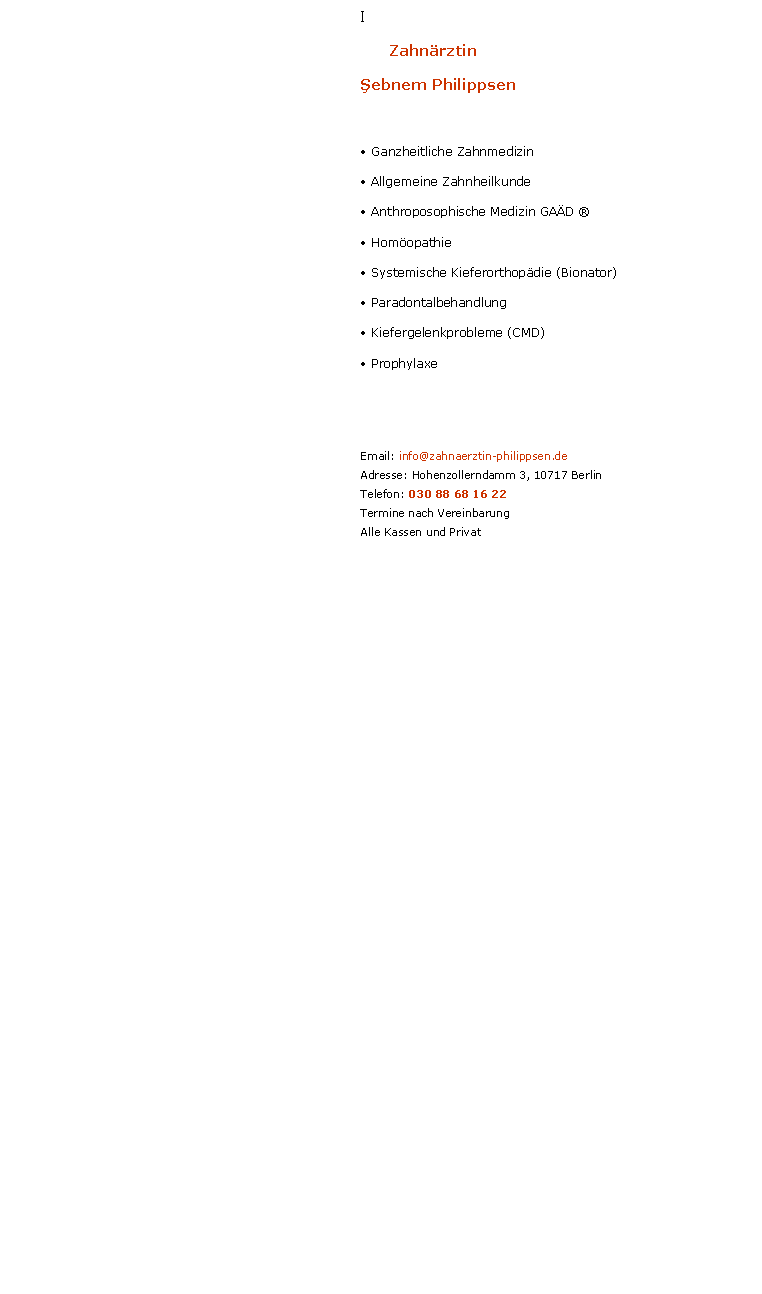 Textfeld: I	ZahnrztinŞebnem Philippsen Ganzheitliche Zahnmedizin Allgemeine Zahnheilkunde Anthroposophische Medizin GAD  Homopathie Systemische Kieferorthopdie (Bionator) Paradontalbehandlung Kiefergelenkprobleme (CMD) ProphylaxeEmail: info@zahnaerztin-philippsen.deAdresse: Hohenzollerndamm 3, 10717 BerlinTelefon: 030 88 68 16 22Termine nach VereinbarungAlle Kassen und Privat